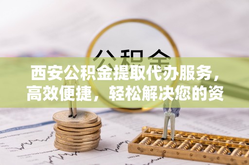 杭州西安公积金提取代办服务，高效便捷，轻松解决您的资金需求