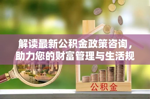 杭州解读最新公积金政策咨询，助力您的财富管理与生活规划