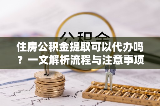 杭州住房公积金提取可以代办吗？一文解析流程与注意事项
