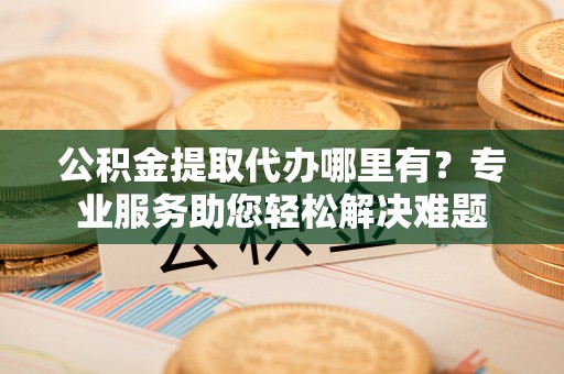 杭州公积金提取代办哪里有？专业服务助您轻松解决难题