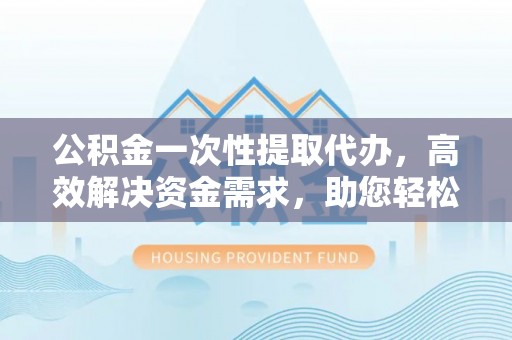 杭州公积金一次性提取代办，高效解决资金需求，助您轻松应对生活难题