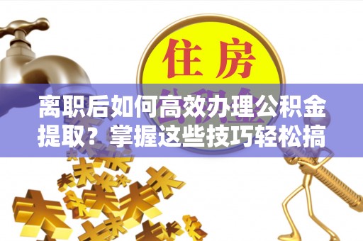 杭州离职后如何高效办理公积金提取？掌握这些技巧轻松搞定